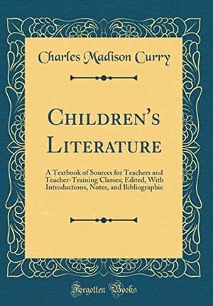 Children's Literature: A Textbook of Sources for Teachers and Teacher-Training Classes; Edited, with Introductions, Notes, and Bibliographie by Charles Madison Curry