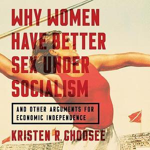 Why Women Have Better Sex Under Socialism Lib/E: And Other Arguments for Economic Independence by Kristen R. Ghodsee, Kristen R. Ghodsee