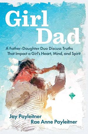 GirlDad: A Father-Daughter Duo Discuss Truths That Impact a Girl's Heart, Mind, and Spirit by Jay Payleitner, Rae Anne Payleitner