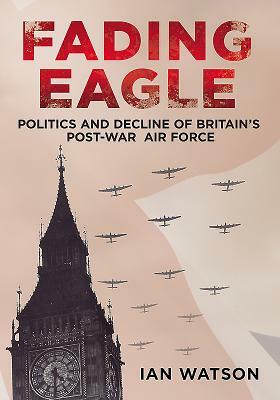 Fading Eagle: Politics and Decline of Britain's Post-War Air Force by Ian Watson