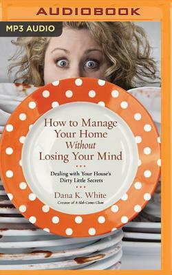 How to Manage Your Home Without Losing Your Mind: Dealing with Your House's Dirty Little Secrets by Dana K. White