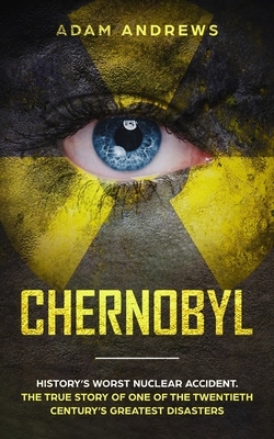 Chernobyl: History's Worst Nuclear Accident. The True Story of One of the Twentieth Century's Greatest Disasters by Adam Andrews