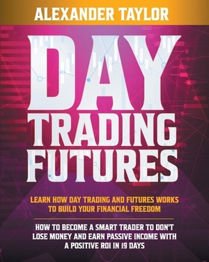 Day Trading Futures: Learn How Day Trading and Futures Work to Build your Financial Freedom. How to Become a Smart Trader to Don't Lose Mon by Alexander Taylor