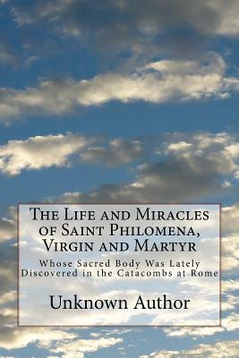 The Life and Miracles of Saint Philomena, Virgin and Martyr: Whose Sacred Body Was Lately Discovered in the Catacombs at Rome by Unknown