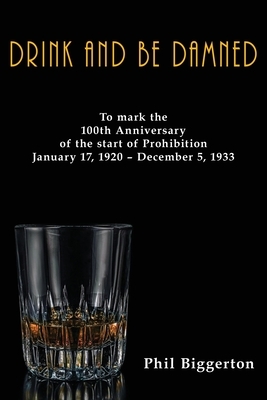 Drink and be Damned: To mark the 100th anniversary of the start of Prohibition January 17, 1920 - December 5, 1933 by Phil Biggerton