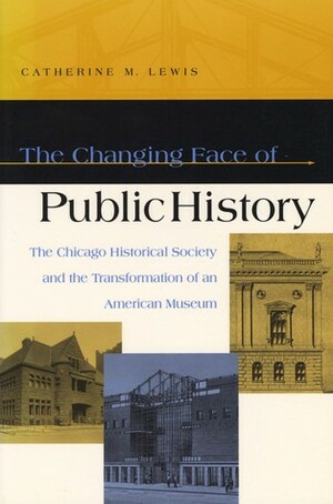 The Changing Face of Public History: The Chicago Historical Society and the Transformation of an American Museum by Catherine Lewis