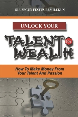 Unlock Your Talent for Wealth: How To Make Money From Your Talent And Passion by Olusegun Festus Remilekun
