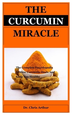The Curcumin Miracle: MIRACLE The Complete Encyclopedia Of How Curcumin Heals And Keep You Healthy by Chris Arthur
