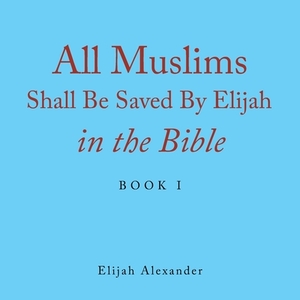 All Muslims Shall Be Saved by Elijah in the Bible: Book 1 by Elijah Alexander