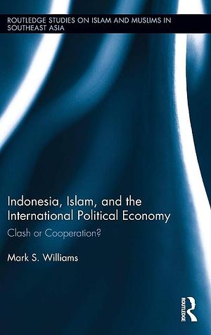 Indonesia, Islam, and the International Political Economy: Clash Or Cooperation? by Mark S. Williams
