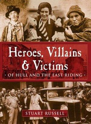 Heroes, Villains and Victims of Hull and the East Riding by Stuart Russell