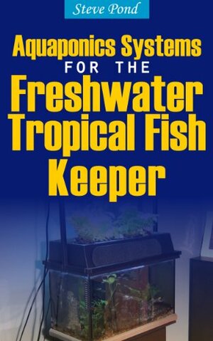 Aquaponics Systems for the Freshwater Tropical Fish Keeper by Steve Pond