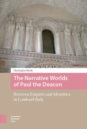 The Narrative Worlds of Paul the Deacon: Between Empires and Identities in Lombard Italy by Christopher Heath