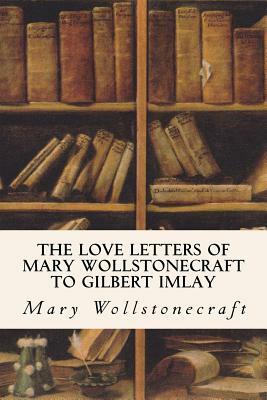 The Love Letters of Mary Wollstonecraft to Gilbert Imlay by Gilbert Imlay, Mary Wollstonecraft