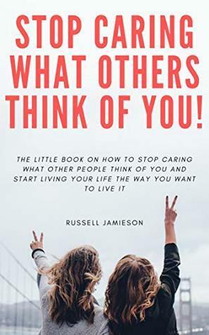 How to STOP Caring What People Think of You: The little book on how to stop caring what other people think of you and start living your life the way you want to live it by Russell Jamieson