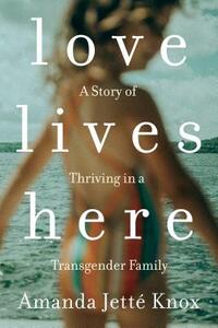 Love Lives Here: A Story of Thriving in a Transgender Family by Amanda Jette Knox
