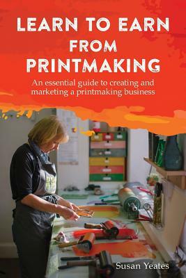 Learn to Earn from Printmaking: An essential guide to creating and marketing a printmaking business by Susan Yeates