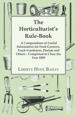 The Horticulturist's Rule-Book - A Compendium of Useful Information for Fruit-Growers, Truck-Gardeners, Florists and Others - Completed to Close the Y by L. H. Bailey