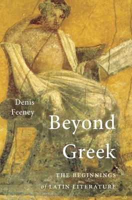 Beyond Greek: The Beginnings of Latin Literature by Denis Feeney