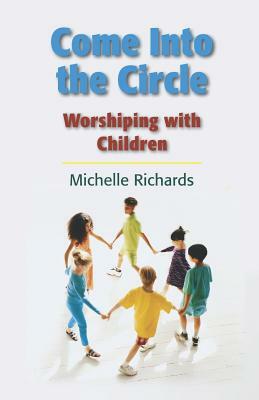 Come Into the Circle: Worshiping with Children by Michelle Ann Richards