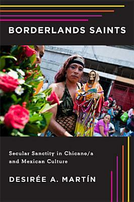 Borderlands Saints: Secular Sanctity in Chicano/a and Mexican Culture by Desirée A. Martín