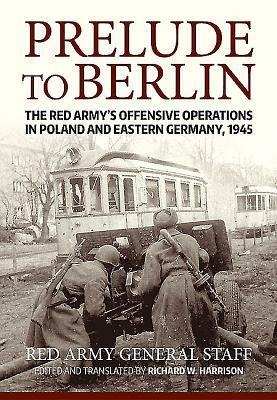 Prelude to Berlin: The Red Army's Offensive Operations in Poland and Eastern Germany, 1945 by Richard Harrison