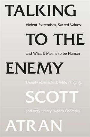 Talking to the Enemy: Violent Extremism, Sacred Values, and What it Means to Be Human by Scott Atran