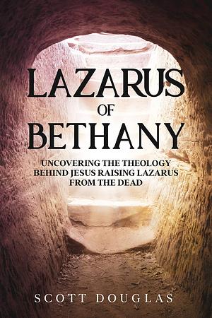 Lazarus of Bethany: Uncovering the Theology Behind Jesus Raising Lazarus From the Dead by Scott Douglas, Scott Douglas