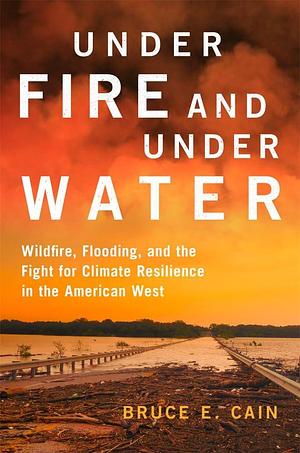 Under Fire and Under Water: Wildfire, Flooding, and the Fight for Climate Resilience in the American West by Bruce E. Cain