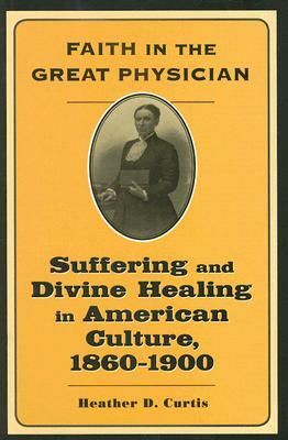 Faith in the Great Physician: Suffering and Divine Healing in American Culture, 1860-1900 by Heather D. Curtis