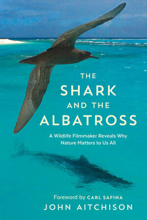 The Shark and the Albatross: A Filmmaker's Encounters with Wildlife Around the Globe by John Aitchison