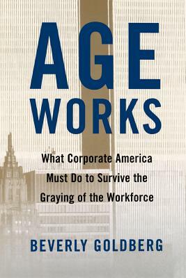 Age Works: What Corporate America Must Do to Survive the Graying of the Workforce by Beverly Goldberg