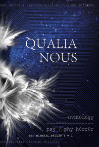 Qualia Nous by Ian Shoebridge, Lori Michelle, Marge Simon, Jason V. Brock, Patrick Freivald, Richard Thomas, Emily B. Cataneo, Gary A. Braunbeck, John Everson, D.J. Cockburn, Ashlee Scheuerman, Christian A. Larsen, Mason Ian Bundschuh, Pat R. Steiner, Lucy A. Snyder, John R. Little, William F. Nolan, Elizabeth Massie, Jon Michael Kelley, Michael Bailey, Rena Mason, James Chambers, Stephen King, Usman T. Malik, Gene O'Neill, Peter Hagelslag, Max Booth III, Paul Michael Anderson, Erik T. Johnson, Erinn L. Kemper, Thomas F. Monteleone