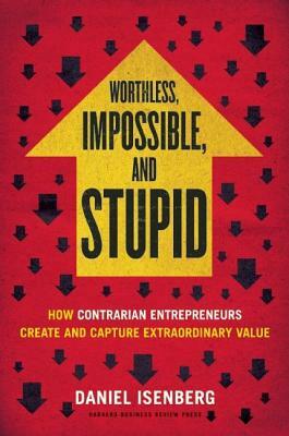 Worthless, Impossible and Stupid: How Contrarian Entrepreneurs Create and Capture Extraordinary Value by Daniel Isenberg