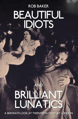 Beautiful Idiots and Brilliant Lunatics: A Sideways Look at Twentieth-Century London by Rob Baker