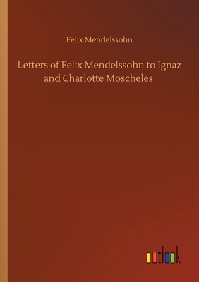 Letters of Felix Mendelssohn to Ignaz and Charlotte Moscheles by Felix Mendelssohn