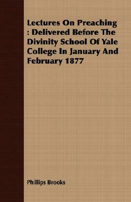 Lectures on Preaching: Delivered Before the Divinity School of Yale College in January and February 1877 by Phillips Brooks
