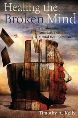 Healing the Broken Mind: Transforming Americaas Failed Mental Health System by Timothy Kelly