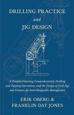 Drilling Practice and Jig Design - A Treatise Covering Comprehensively Drilling and Tapping Operations, and the Design of Drill Jigs and Fixtures for by Erik Oberg, Franklin Day Jones