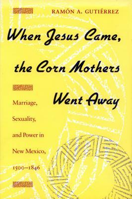 When Jesus Came, the Corn Mothers Went Away: Marriage, Sexuality, and Power in New Mexico, 1500-1846 by Ramon Gutierrez
