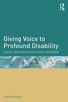 Giving Voice to Profound Disability: Dignity, dependence and human capabilities by John Vorhaus