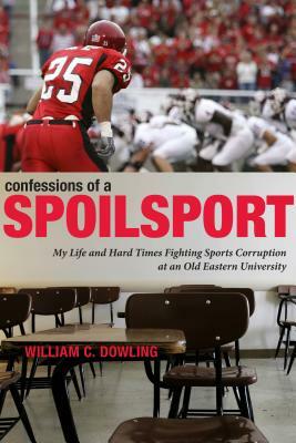 Confessions of a Spoilsport: My Life and Hard Times Fighting Sports Corruption at an Old Eastern University by William C. Dowling