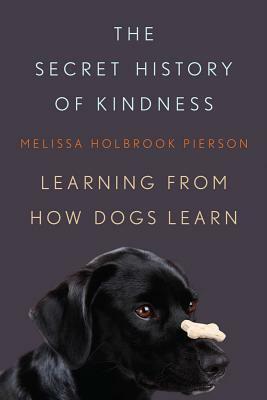 The Secret History of Kindness: Learning from How Dogs Learn by Melissa Holbrook Pierson