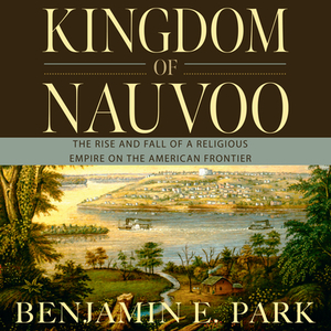 Kingdom of Nauvoo: The Rise and Fall of a Religious Empire on the American Frontier by Benjamin E. Park