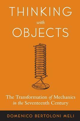 Thinking with Objects: The Transformation of Mechanics in the Seventeenth Century by Domenico Bertoloni Meli