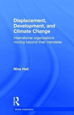 Displacement, Development, and Climate Change: International Organizations Moving Beyond Their Mandates by Nina Hall