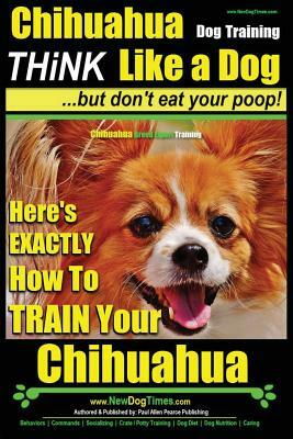 Chihuahua Dog Training - Think Like a Dog...But Don't Eat Your Poop!: Chihuahua Breed Expert Training - Here's Exactly How to Train Your Chihuahua by Paul Allen Pearce