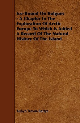 Ice-Bound on Kolguev - A Chapter in the Exploration of Arctic Europe to Which Is Added a Record of the Natural History of the Island by Aubyn Trevor-Battye