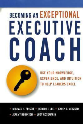 Becoming an Exceptional Executive Coach: Use Your Knowledge, Experience, and Intuition to Help Leaders Excel by Michael Frisch, Robert Lee, Karen L. Metzger