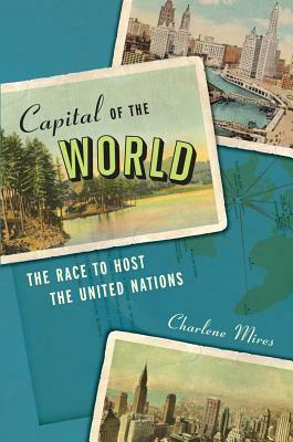 Capital of the World: The Race to Host the United Nations by Charlene Mires